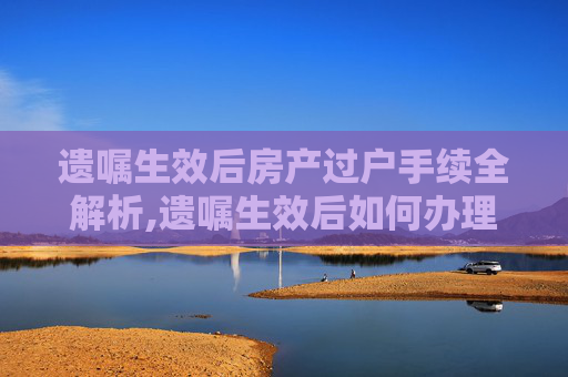 遗嘱生效后房产过户手续全解析,遗嘱生效后如何办理房产过户手续
