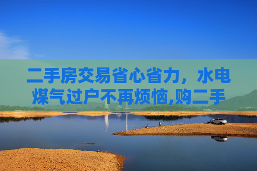 二手房交易省心省力，水电煤气过户不再烦恼,购二手房后水电煤气无须过户
