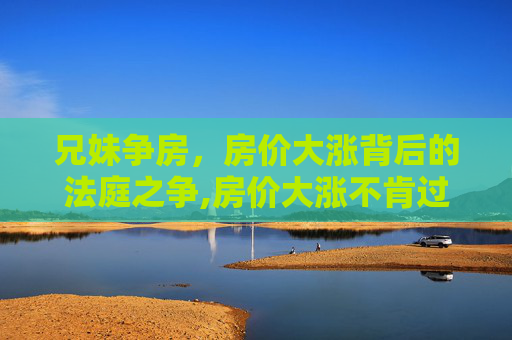 兄妹争房，房价大涨背后的法庭之争,房价大涨不肯过户兄妹法庭争房屋