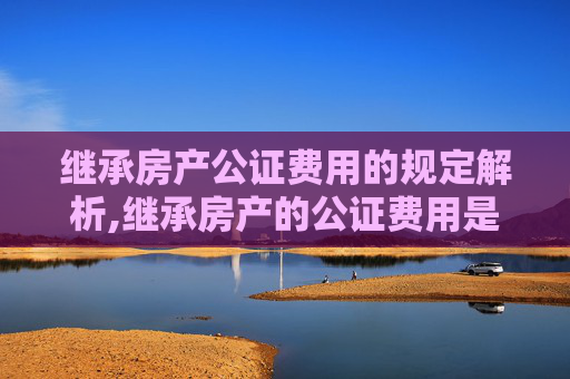 继承房产公证费用的规定解析,继承房产的公证费用是如何规定的