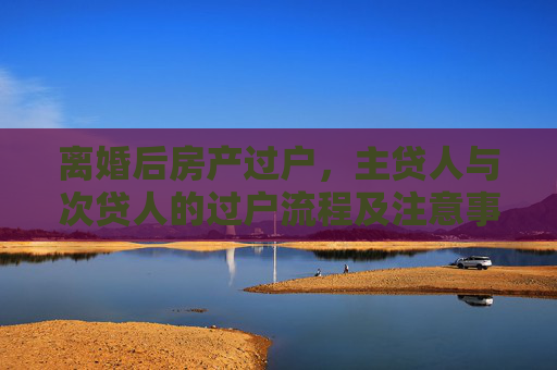 离婚后房产过户，主贷人与次贷人的过户流程及注意事项,主贷人和次贷人离婚后怎样办理过户