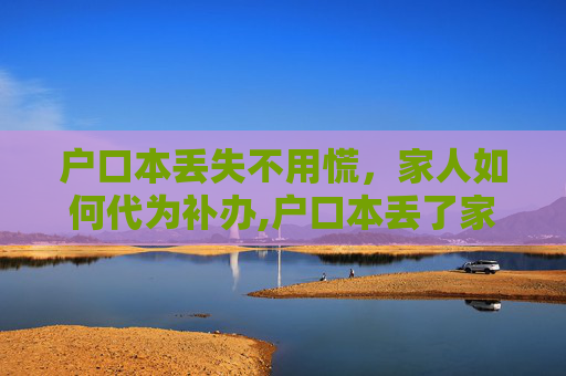 户口本丢失不用慌，家人如何代为补办,户口本丢了家人可以补办吗