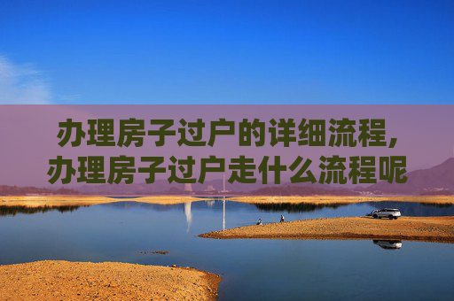 办理房子过户的详细流程,办理房子过户走什么流程呢