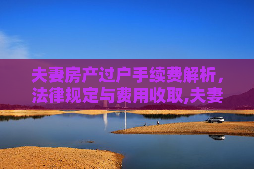 夫妻房产过户手续费解析，法律规定与费用收取,夫妻房子过户到一方手续费怎么收，有哪些法律规定