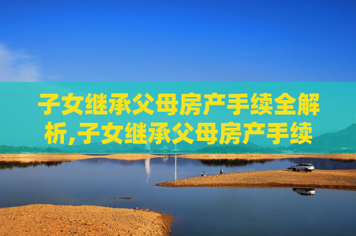 子女继承父母房产手续全解析,子女继承父母房产手续有哪些