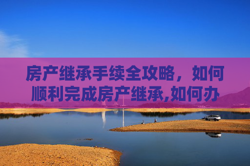 房产继承手续全攻略，如何顺利完成房产继承,如何办理房产继承手续