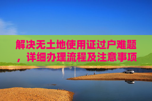 解决无土地使用证过户难题，详细办理流程及注意事项,没有土地使用证过不了户怎么办理