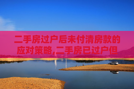 二手房过户后未付清房款的应对策略,二手房已过户但未付清房款怎么办