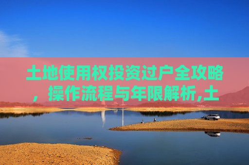 土地使用权投资过户全攻略，操作流程与年限解析,土地使用权投资过户怎么做，年限是多久？