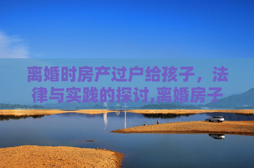 离婚时房产过户给孩子，法律与实践的探讨,离婚房子写孩子名下可以吗