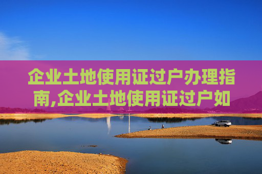 企业土地使用证过户办理指南,企业土地使用证过户如何办理？