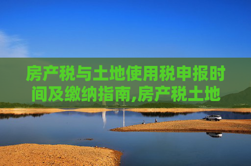 房产税与土地使用税申报时间及缴纳指南,房产税土地使用税申报时间是什么？房产税如何申报缴纳