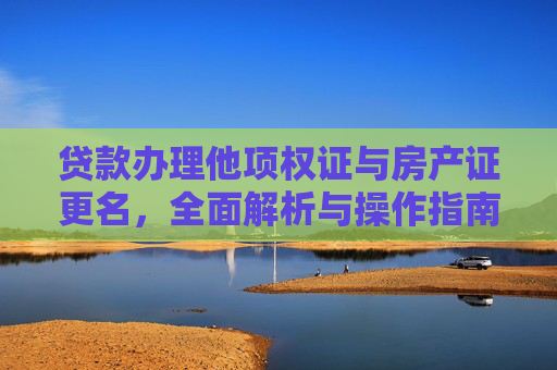 贷款办理他项权证与房产证更名，全面解析与操作指南,贷款办理他项权证房产证需要更名吗?没有房产证怎么办他项权证?