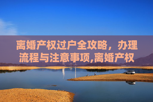 离婚产权过户全攻略，办理流程与注意事项,离婚产权过户怎么办理