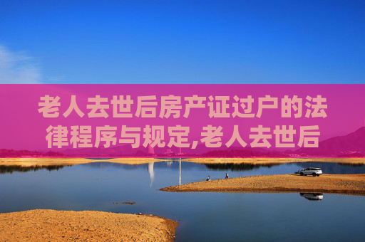 老人去世后房产证过户的法律程序与规定,老人去世后房产证过户怎么办理，法律有哪些规定？
