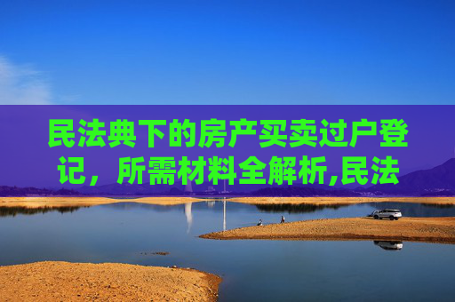 民法典下的房产买卖过户登记，所需材料全解析,民法典办理房产买卖过户登记需提供什么材料