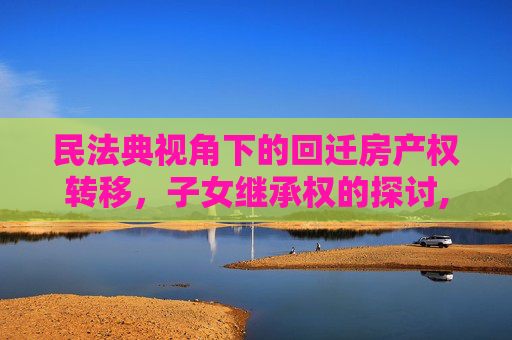 民法典视角下的回迁房产权转移，子女继承权的探讨,民法典规定回迁房产权能办给子女吗