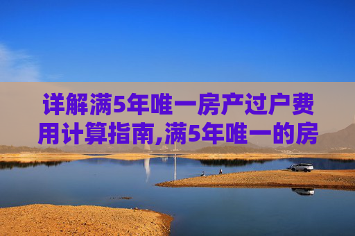详解满5年唯一房产过户费用计算指南,满5年唯一的房子过户费怎么算