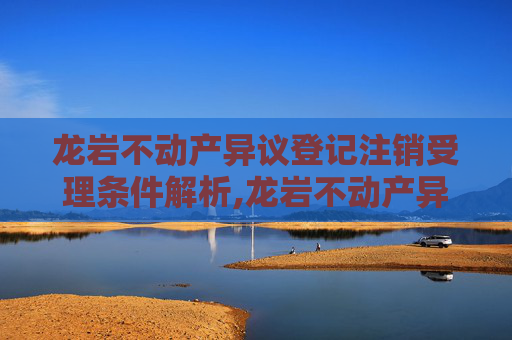 龙岩不动产异议登记注销受理条件解析,龙岩不动产异议登记注销受理条件有哪些