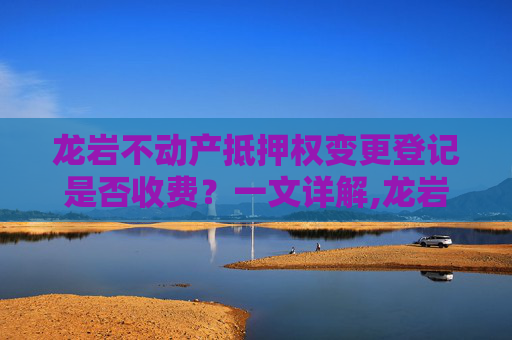 龙岩不动产抵押权变更登记是否收费？一文详解,龙岩不动产抵押权变更登记收费吗