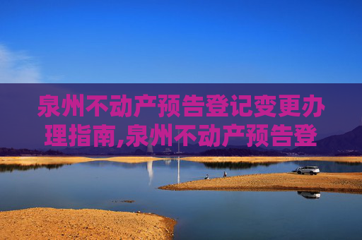 泉州不动产预告登记变更办理指南,泉州不动产预告登记变更在哪办理