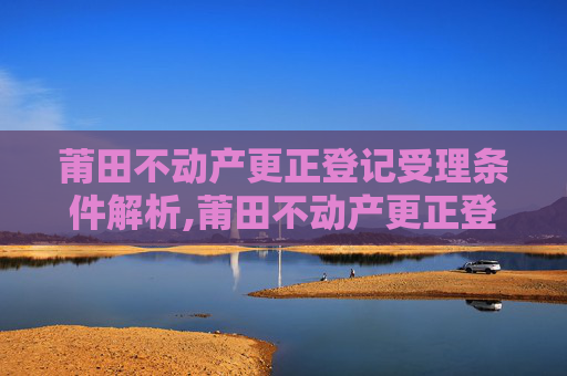 莆田不动产更正登记受理条件解析,莆田不动产更正登记受理条件有哪些