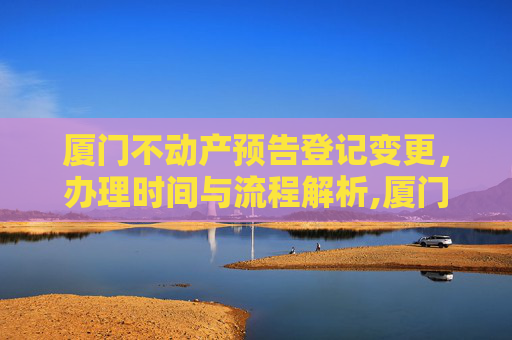 厦门不动产预告登记变更，办理时间与流程解析,厦门不动产预告登记变更什么时间办