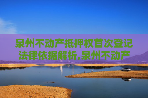 泉州不动产抵押权首次登记法律依据解析,泉州不动产抵押权首次登记法律依据是什么