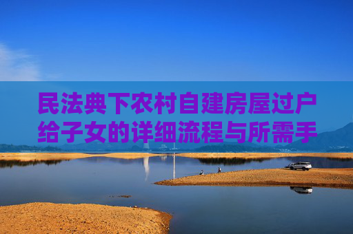 民法典下农村自建房屋过户给子女的详细流程与所需手续,民法典农村自建房屋过户给子女需要什么手续