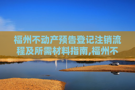 福州不动产预告登记注销流程及所需材料指南,福州不动产预告登记注销需要什么材料
