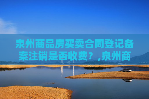 泉州商品房买卖合同登记备案注销是否收费？,泉州商品房买卖合同登记备案注销收费吗