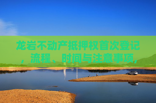 龙岩不动产抵押权首次登记，流程、时间与注意事项,龙岩不动产抵押权首次登记什么时间办
