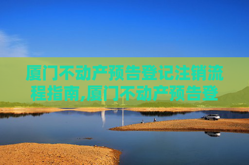 厦门不动产预告登记注销流程指南,厦门不动产预告登记注销流程怎么走