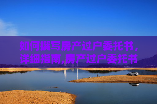如何撰写房产过户委托书，详细指南,房产过户委托书如何写的