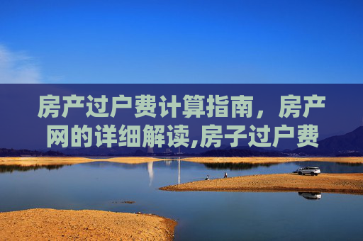房产过户费计算指南，房产网的详细解读,房子过户费怎么算房产网