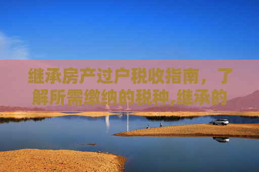 继承房产过户税收指南，了解所需缴纳的税种,继承的房产过户收什么税