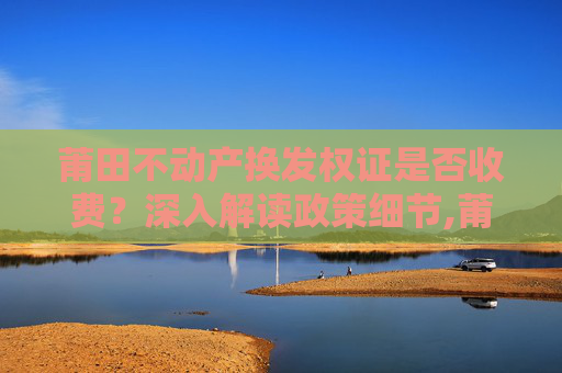 莆田不动产换发权证是否收费？深入解读政策细节,莆田不动产换发权证收费吗