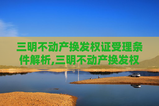 三明不动产换发权证受理条件解析,三明不动产换发权证受理条件有哪些