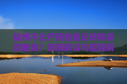 福州不动产预告登记转移是否收费？政策解读与流程解析,福州不动产预告登记转移收费吗