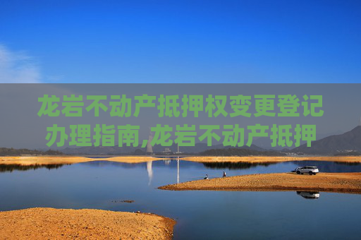 龙岩不动产抵押权变更登记办理指南,龙岩不动产抵押权变更登记在哪办理