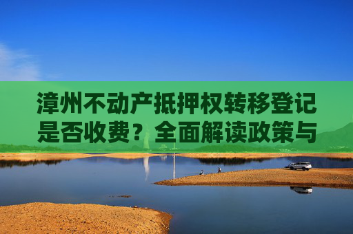 漳州不动产抵押权转移登记是否收费？全面解读政策与流程,漳州不动产抵押权转移登记收费吗