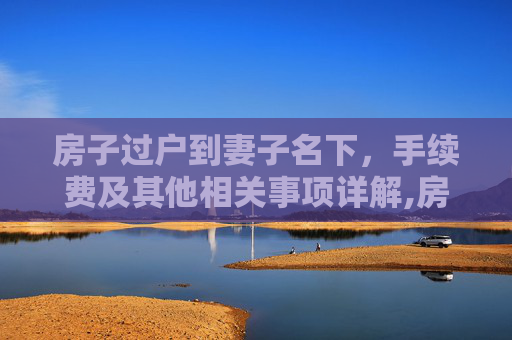 房子过户到妻子名下，手续费及其他相关事项详解,房子过户到妻子名下需要什么手续费