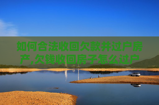 如何合法收回欠款并过户房产,欠钱收回房子怎么过户