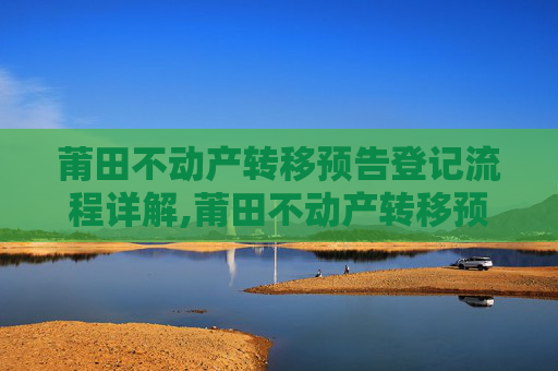 莆田不动产转移预告登记流程详解,莆田不动产转移预告登记流程怎么走