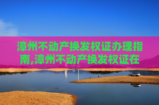 漳州不动产换发权证办理指南,漳州不动产换发权证在哪办理