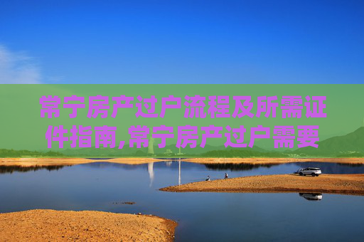 常宁房产过户流程及所需证件指南,常宁房产过户需要什么证件