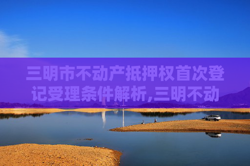 三明市不动产抵押权首次登记受理条件解析,三明不动产抵押权首次登记受理条件有哪些