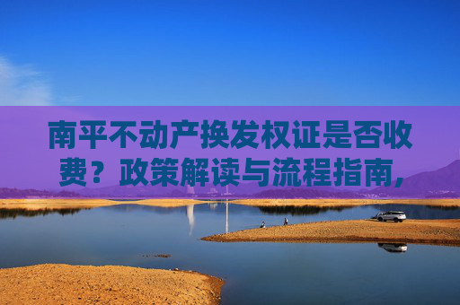 南平不动产换发权证是否收费？政策解读与流程指南,南平不动产换发权证收费吗