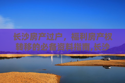 长沙房产过户，福利房产权转移的必备资料指南,长沙福利房产权过户须提交资料