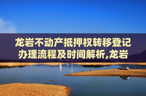 龙岩不动产抵押权转移登记办理流程及时间解析,龙岩不动产抵押权转移登记要办多久
